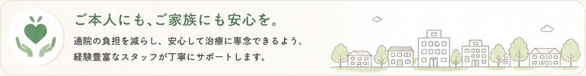 ご本人にも、ご家族にも安心を。通院の負担を減らし、安心して治療に専念できるよう、経験豊富なスタッフが丁寧にサポートします。